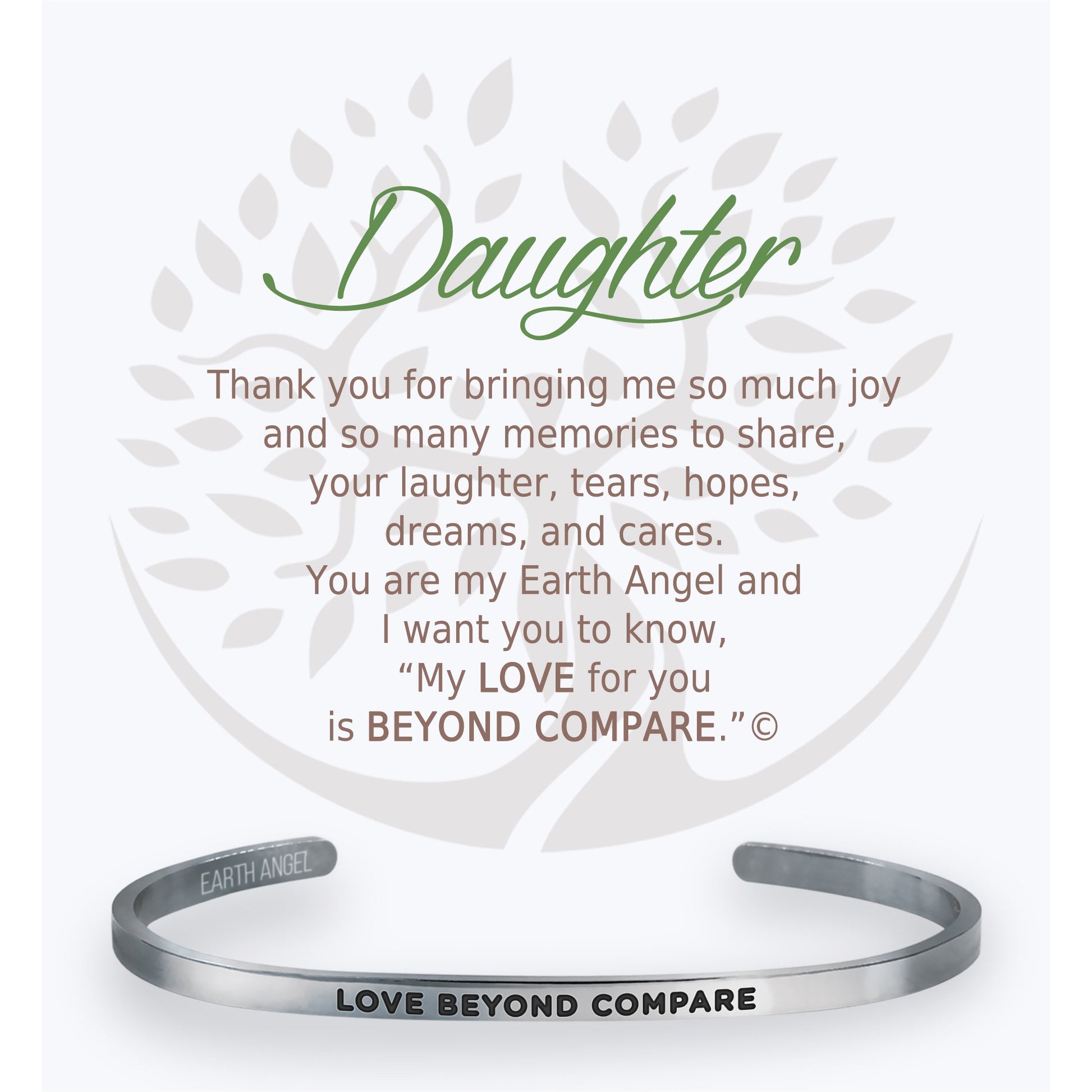 Each cuff bracelet is from a line of high quality stainless-steel. Our bracelets each include a gift box and card of caring instructions making them the perfect present for all “The Angels of Our Lives”.  Choose from:  Mom, Sister, Friend, Teacher, Daughter, Grand-daughter, Grandma, Strength, Nurse, Birthday, Love, Proud of You